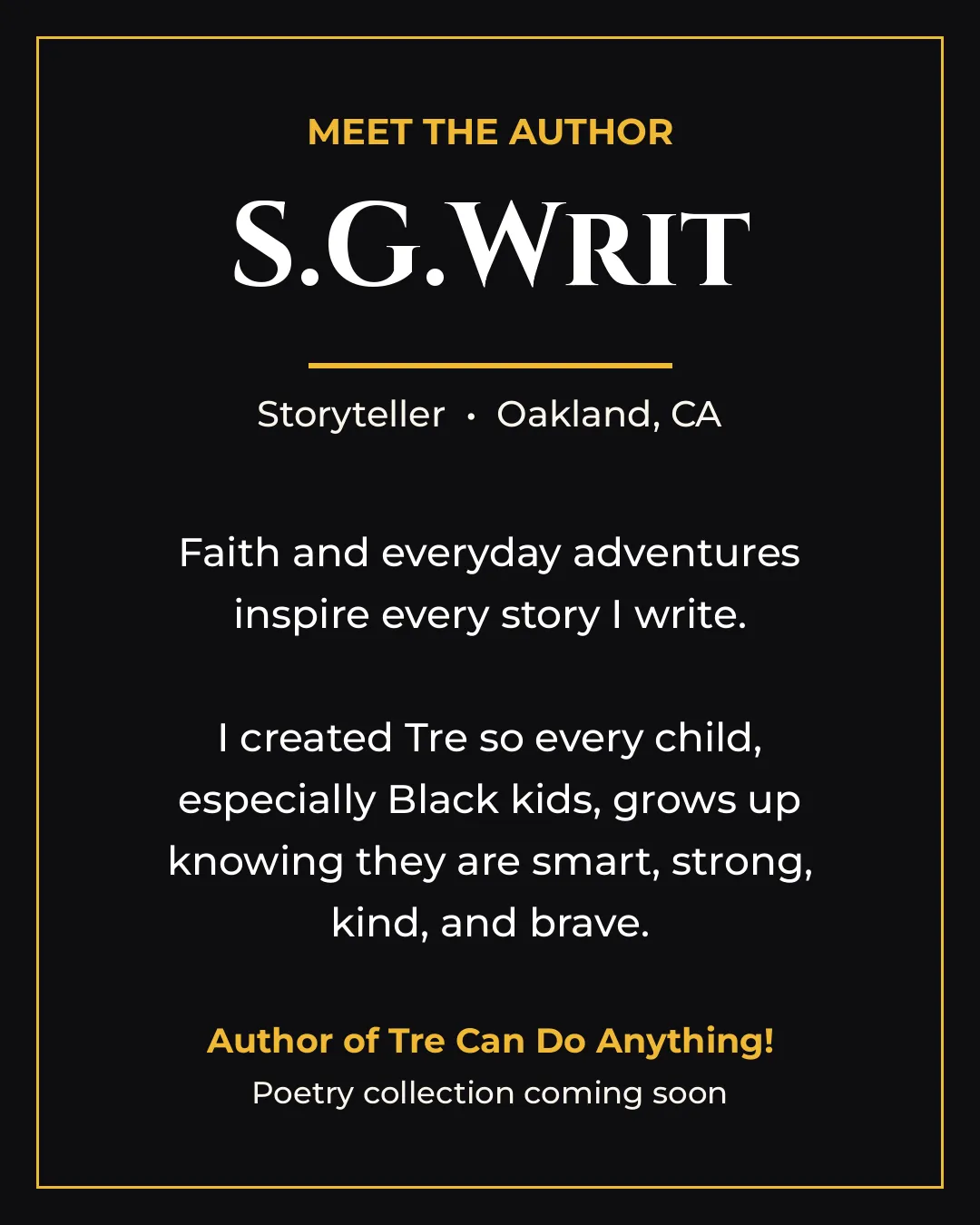 Meet the Author. S.G.Writ. Storyteller · Oakland, CA. Faith and everyday adventures inspire every story I write. I created Tre so every child, especially Black kids, grows up knowing they are smart, strong, kind, and brave. Author of Tre Can Do Anything! Poetry collection coming soon.